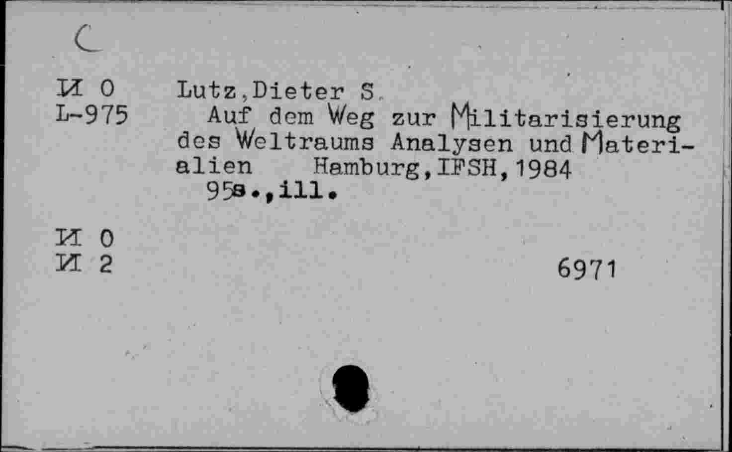 ﻿M 0 L-975
Lutz,Dieter S.
Auf dem Weg zur Militarisierung des Weltraums Analysen und Materialien Hamburg,IPSH,1984
95a.,ill.
M 0
Kt 2
6971